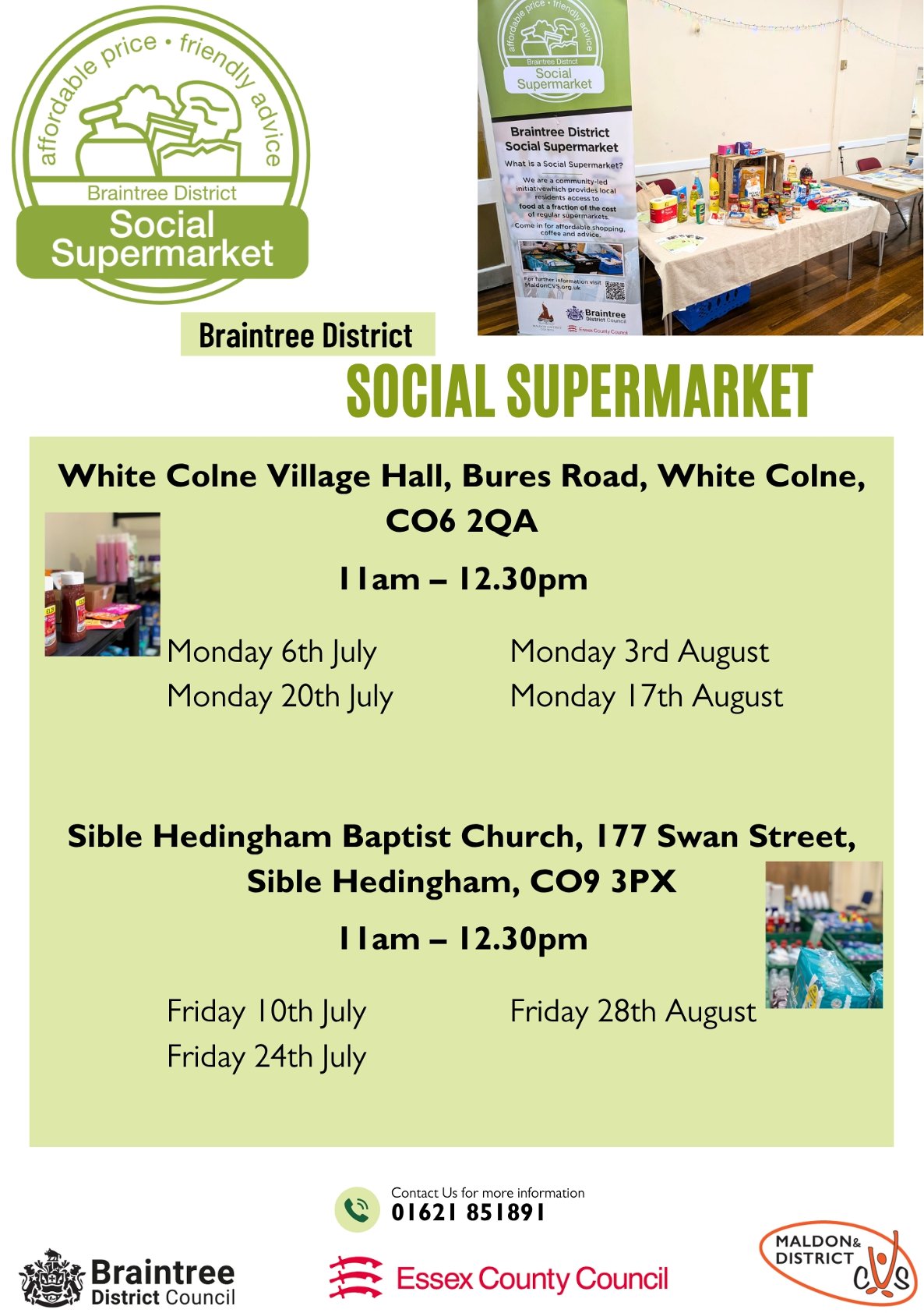 Affordable price, friendly advice. Braintree District Social Supermarket. White Colne Village Hall, Bures Road, White Colne CO6 2QA 11 am - 12.30 pm. Monday 6th July Monday 20th July Monday 3rd August Monday 17th August. Sible Hedingham Baptist Church 177 Swan Street, Sible Hedingham CO9 3PX 11 am - 12.30 pm Friday 10th July Friday 24th July Friday 28th August. Contact for more information 01621 851891